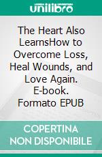 The Heart Also LearnsHow to Overcome Loss, Heal Wounds, and Love Again. E-book. Formato EPUB ebook