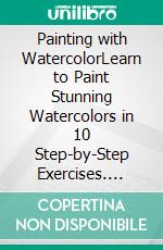 Painting with WatercolorLearn to Paint Stunning Watercolors in 10 Step-by-Step Exercises. E-book. Formato EPUB