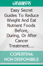 Easy Secret Guides To Reduce Weight And Eat Nutrient Foods Before, During, Or After Cancer Treatment. E-book. Formato EPUB ebook