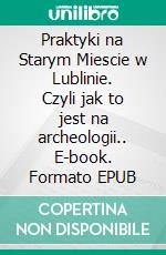 Praktyki na Starym Miescie w Lublinie. Czyli jak to jest na archeologii.. E-book. Formato PDF ebook di Tomasz Zackiewicz