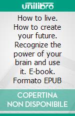 How to live. How to create your future. Recognize the power of your brain and use it. E-book. Formato EPUB ebook di Wioletta Wilczynska