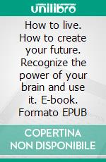 How to live. How to create your future. Recognize the power of your brain and use it. E-book. Formato Mobipocket