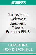 Jak przestac walczyc z dzieckiem. E-book. Formato EPUB ebook