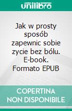 Jak w prosty sposób zapewnic sobie zycie bez bólu. E-book. Formato EPUB ebook