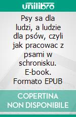 Psy sa dla ludzi, a ludzie dla psów, czyli jak pracowac z psami w schronisku. E-book. Formato EPUB ebook