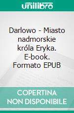Darlowo - Miasto nadmorskie króla Eryka. E-book. Formato EPUB ebook