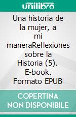 Una historia de la mujer, a mi maneraReflexiones sobre la Historia (5). E-book. Formato EPUB ebook
