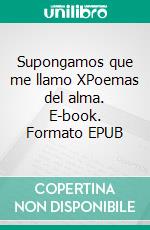 Supongamos que me llamo XPoemas del alma. E-book. Formato EPUB ebook