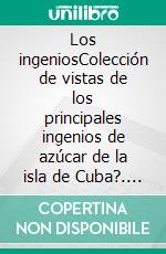 Los ingeniosColección de vistas de los principales ingenios de azúcar de la isla de Cuba?. E-book. Formato EPUB ebook di Justo Germán Cantero