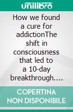 How we found a cure for addictionThe shift in consciousness that led to a 10-day breakthrough. E-book. Formato EPUB ebook