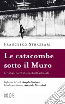 Le Catacombe sotto il Muro: I cristiani dell’Est e la libertà ritrovata. Prefazione del card. Angelo Sodano. Introduzione di mons. Antonio Mennini. E-book. Formato EPUB ebook di Francesco Strazzari