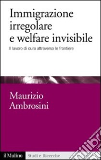 Immigrazione irregolare e welfare invisibile: Il lavoro di cura attraverso le frontiere. E-book. Formato EPUB ebook di Maurizio Ambrosini