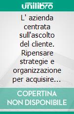 L' azienda centrata sull'ascolto del cliente. Ripensare strategie e organizzazione per acquisire nuovi clienti. E-book. Formato PDF ebook