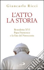 L'atto la Storia. Benedetto XVI, Papa Francesco e la fine del Novecento. E-book. Formato EPUB ebook