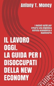 Il lavoro oggi. La guida per i disoccupati della New Economy: I metodi validi per crearsi una dignitosa entrata economica e mantenerla . E-book. Formato EPUB ebook di Antony T.money