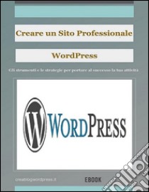 Creare un sito Web professionale Wordpress: gli strumenti e le strategie per portare la tua attività al successo. E-book. Formato EPUB ebook di Creare Un Blog E Siti Web Wordpress