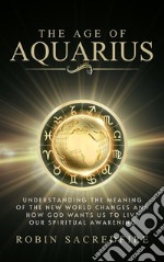 The Age of Aquarius: Understanding the Meaning of the New World Changes and How God Wants Us to Live Our Spiritual Awakening. E-book. Formato PDF ebook