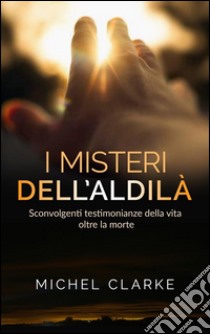 I Misteri dell’Aldilà - sconvolgenti testimonianze della vita oltre la morte. E-book. Formato Mobipocket ebook di Michel Clarke