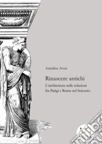 Rinascere antichiL'architettura nelle relazioni tra Parigi e Roma nel Seicento. E-book. Formato EPUB ebook di Annalisa Avon