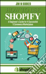 How To Use Shopify: A Beginner's Guide for A Successful ECommerce Marketplace. E-book. Formato EPUB