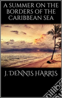 A summer on the borders of the Caribbean sea. E-book. Formato EPUB ebook di J. Dennis Harris