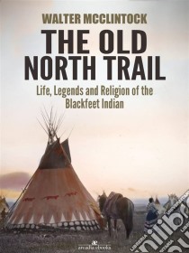 The Old North Trail: Life, Legends and Religion of the Blackfeet Indians. E-book. Formato EPUB ebook di Walter Mcclintock