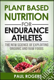 Plant Based Nutrition for Endurance Athletes: The New Science of Exploiting Organic and Raw Foods. E-book. Formato Mobipocket ebook di Paul Rogers