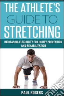 The Athlete's Guide To Stretching: Increasing Flexibility For Injury Prevention And Rehabilitation. E-book. Formato EPUB ebook di Paul Rogers