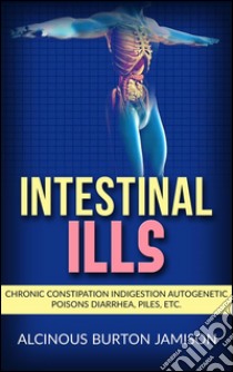 Intestinal ills - Chronic Constipation Indigestion Autogenetic Poisons Diarrhea, Piles, Etc.. E-book. Formato EPUB ebook di Alcinous Burton Jamison