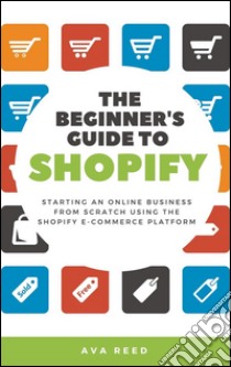 The Beginner's Guide to Shopify: Starting an Online Business from Scratch Using the Shopify E-Commerce Platform. E-book. Formato Mobipocket ebook di Ava Reed