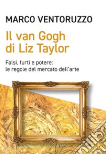 Il Van Gogh di Liz Taylor: Falsi, furti e potere: le regole del mercato dell’arte. E-book. Formato EPUB ebook di Marco Ventoruzzo
