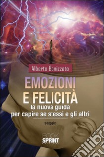 Emozioni e felicità. La nuova guida per capire se stessi e gli altri. E-book. Formato EPUB ebook di Alberto Bonizzato