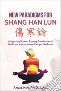 New Paradigms for Shang Han Lun - Integrating Korean Sasang Constitutional Medicine and Japanese Kampo Medicine. E-book. Formato EPUB ebook di Angie Kim