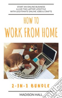 How To Work From Home (2-in-1 Bundle): Start An Online Business & Live The Laptop Lifestyle With Legitimate Online Jobs & Crafts. E-book. Formato Mobipocket ebook di Madison Hall