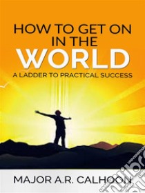 How to Get on in the World - A Ladder to Practical Success. E-book. Formato EPUB ebook di Major A.r. Calhoon