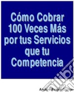 Como Cobrar 100 veces Mas Por Tus Servicios Que Tus Competencias. E-book. Formato PDF ebook