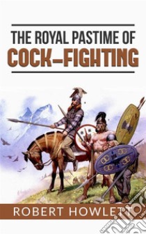 The Royal Pastime of Cock-fighting or The art of breeding, feeding, fighting, and curing cocks of the game. E-book. Formato EPUB ebook di Robert Howlett