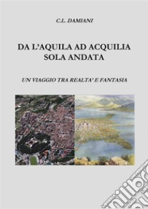 Da L'Aquila ad Acquilia sola andata.Un viaggio tra realtà e fantasia. E-book. Formato PDF ebook di Cristian Damiani