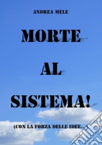 Morte al sistema! (Con la forza delle idee...). E-book. Formato EPUB ebook di Andrea Mele