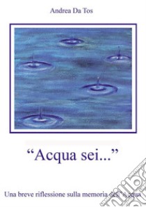 Acqua sei...Una breve riflessione sulla memoria dell'Acqua. E-book. Formato EPUB ebook di Andrea Da Tos