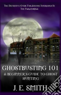 Ghostbusting 101: A Beginner's Guide to Ghost Hunting. E-book. Formato PDF ebook di J. E. Smith