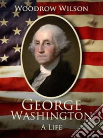 George Washington: A Life. E-book. Formato EPUB ebook di Woodrow Wilson