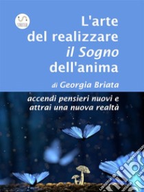 L'arte del realizzare il Sogno dell'animaaccendi pensieri nuovi e attrai una nuova realtà. E-book. Formato EPUB ebook di Georgia Briata