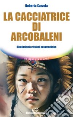 La cacciatrice di arcobaleni: Rivelazioni e visioni sciamaniche. E-book. Formato EPUB ebook