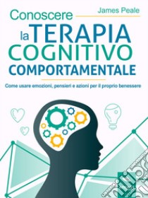 Conoscere la terapia cognitivo comportamentale: Come usare emozioni, pensieri e azioni per il proprio benessere. E-book. Formato EPUB ebook di James Peale