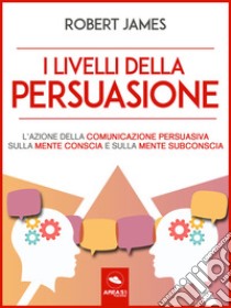 I livelli della persuasioneL’azione della comunicazione persuasiva sulla mente conscia e sulla mente subconscia. E-book. Formato EPUB ebook di Robert James