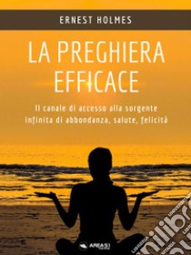 La preghiera efficaceIl canale di accesso alla sorgente infinita di abbondanza, salute, felicità. E-book. Formato EPUB ebook di Ernest Holmes