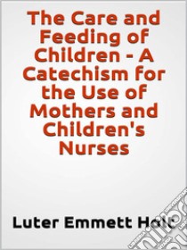 The Care and Feeding of Children -  A Catechism for the Use of Mothers and Children's Nurses. E-book. Formato EPUB ebook di Luter Emmett Holt