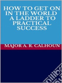 How to Get on in the World - A Ladder to Practical Success. E-book. Formato EPUB ebook di MAJOR A. R. CALHOUN