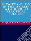 How to Get on in the World - A Ladder to Practical Success. E-book. Formato EPUB ebook di MAJOR A. R. CALHOUN